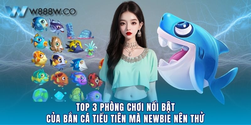 Top 3 phòng chơi nổi bật của bắn cá Tiểu Tiên mà newbie nên thử